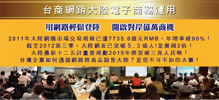 台商網銷大陸電子商務運用 用網路輕鬆登陸   開啟對岸億萬商機 2011年大陸網購市場交易規模已達7735.6億元RMB，年增率破90%！截至2012第三季，大陸網友已突破５.３億人!是美國2倍！大陸最新十二五計畫更規劃2015年將突破三兆人民幣 台灣企業如何透過網路將商品銷售大陸？是您不可不知的大事！