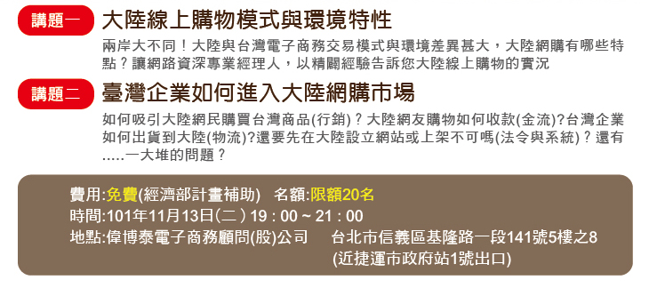 講題一大陸線上購物模式與環境特性兩岸大不同！大陸與台灣電子商務交易模式與環境差異甚大，大陸網購有哪些特點？讓網路資深專業經理人，以精闢經驗告訴您大陸線上購物的實況講題二臺灣企業如何進入大陸網購市場如何吸引大陸網民購買台灣商品(行銷)？大陸網友購物如何收款(金流)?台灣企業如何出貨到大陸(物流)?還要先在大陸設立網站或上架不可嗎(法令與系統)？還有.....一大堆的問題？