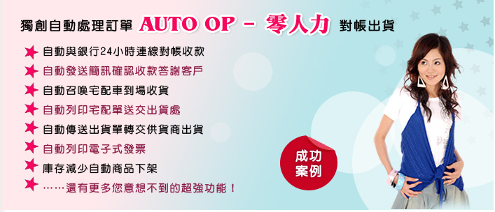 獨創自動處理訂單 AUTO OP—零人力 對帳出貨<br>
▓ 自動與銀行24小時連線對帳收款
▓ 自動發送簡訊確認收款答謝客戶
▓ 自動召喚宅配車到場收貨
▓ 自動列印宅配單送交出貨處
▓ 自動傳送出貨單轉交供貨商出貨
▓ 自動列印電子式發票
▓ 庫存減少自動商品下架
▓ ……還有更多您意想不到的超強功能！