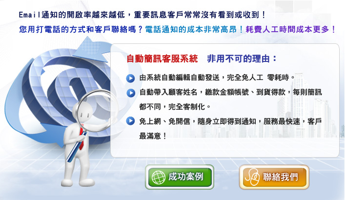 Email通知的開啟率越來越低，重要訊息客戶常常沒有看到或收到！自動簡訊客服系統　非用不可的理由：1.由系統自動編輯自動發送，完全免人工 零耗時。 2.自動帶入顧客姓名，繳款金額帳號、到貨得款，每則簡訊都不同，完全客制化。 3.免上網、免開信，隨身立即得到通知，服務最快速，客戶最滿意！