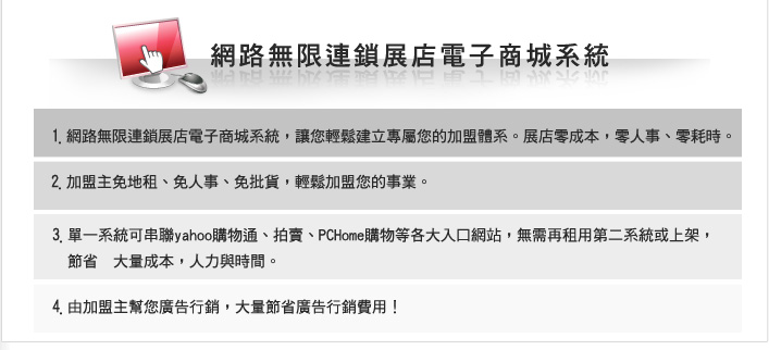 ▓ 網路無限連鎖展店電子商城母系統，讓您輕鬆建立專屬您的加盟體系。展店零成本、零人事、零耗時。 
▓ 加盟主免地租、免人事、免批貨，輕鬆加盟您的事業。 
▓ 單一系統可串聯Yahoo購物通、拍賣、PChome購物等各大入口網站，無需再租用第二系統或上架，節省大量成本、人力與時間 。 
▓  由加盟主幫您廣告行銷，大量節省廣告行銷費用！ 
 